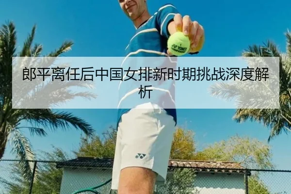 郎平离任后中国女排新时期挑战深度解析