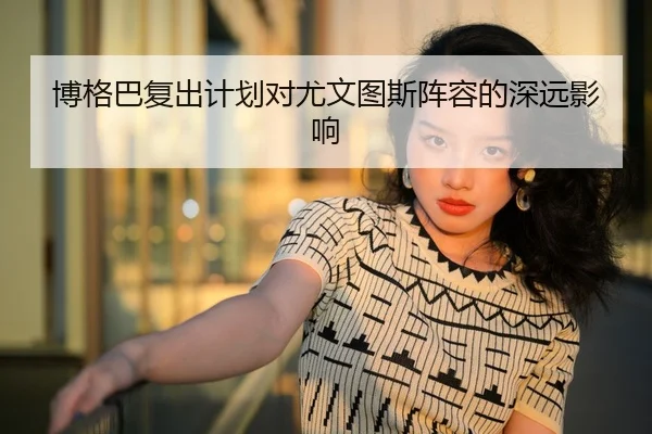 博格巴复出计划对尤文图斯阵容的深远影响