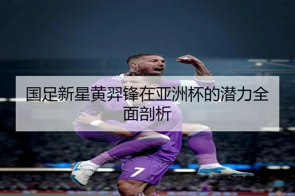 国足新星黄羿锋在亚洲杯的潜力全面剖析
